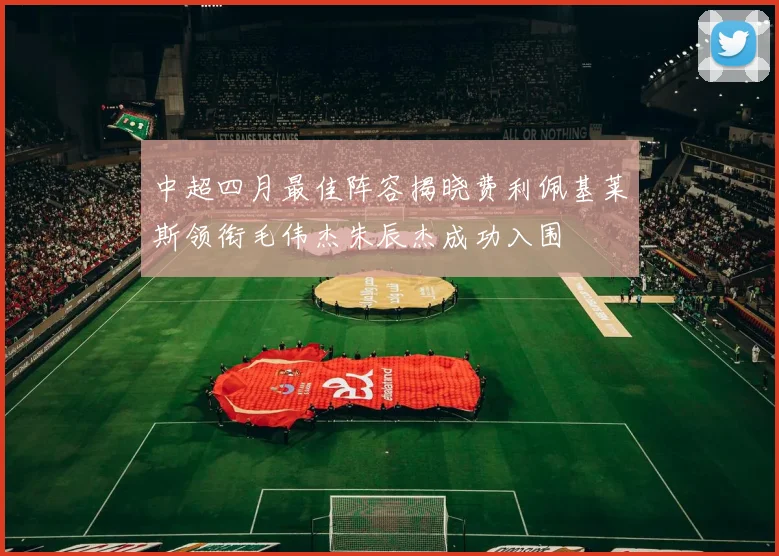 中超四月最佳阵容揭晓费利佩基莱斯领衔毛伟杰朱辰杰成功入围