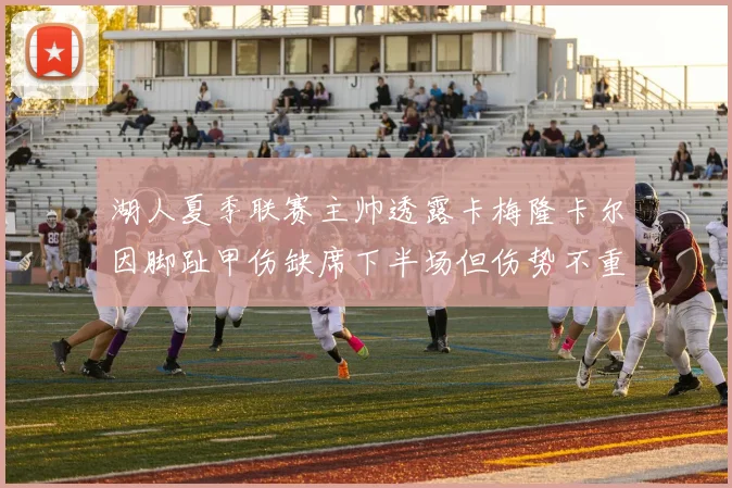 湖人夏季联赛主帅透露卡梅隆卡尔因脚趾甲伤缺席下半场但伤势不重