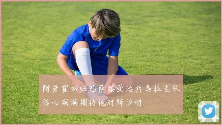 阿劳霍回归巴萨接受治疗乌拉圭队信心满满期待他对阵沙特