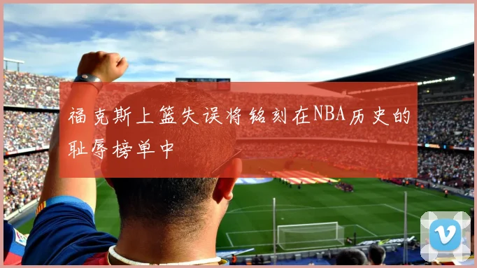 福克斯上篮失误将铭刻在NBA历史的耻辱榜单中