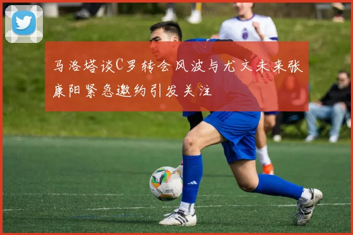 马洛塔谈C罗转会风波与尤文未来张康阳紧急邀约引发关注