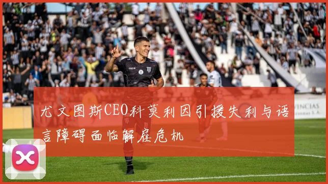 尤文图斯CEO科莫利因引援失利与语言障碍面临解雇危机