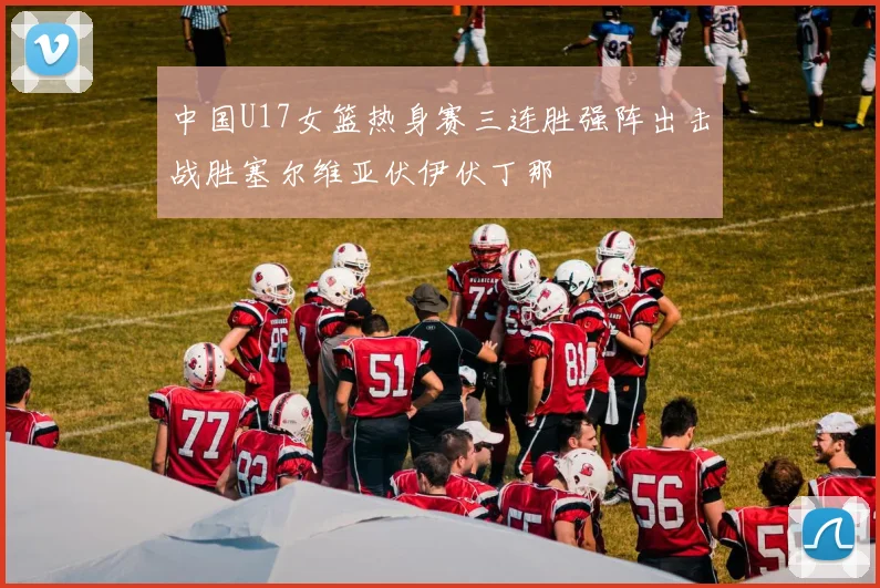 中国U17女篮热身赛三连胜强阵出击战胜塞尔维亚伏伊伏丁那