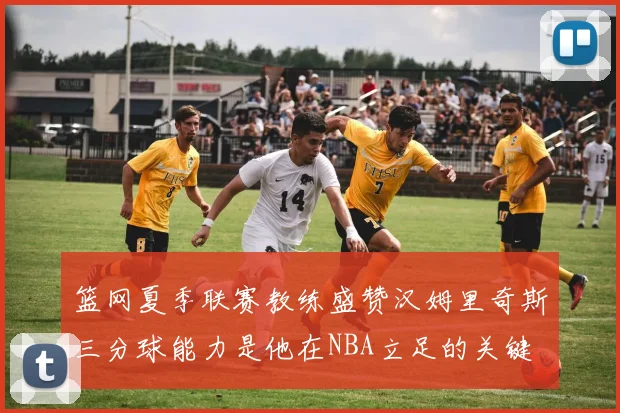 篮网夏季联赛教练盛赞汉姆里奇斯三分球能力是他在NBA立足的关键