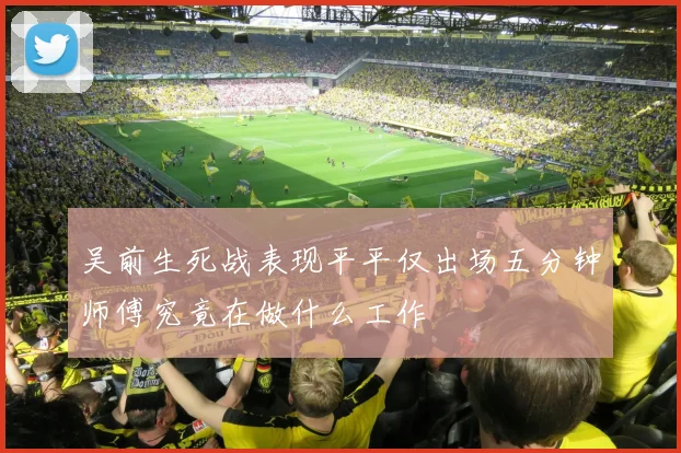 吴前生死战表现平平仅出场五分钟师傅究竟在做什么工作