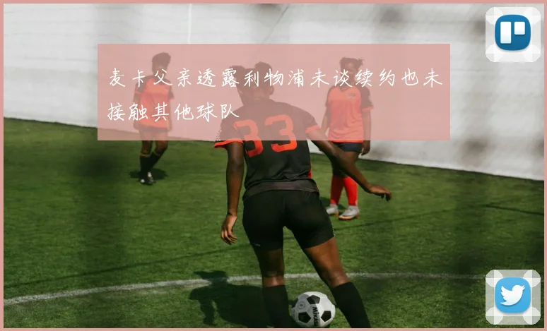 麦卡父亲透露利物浦未谈续约也未接触其他球队