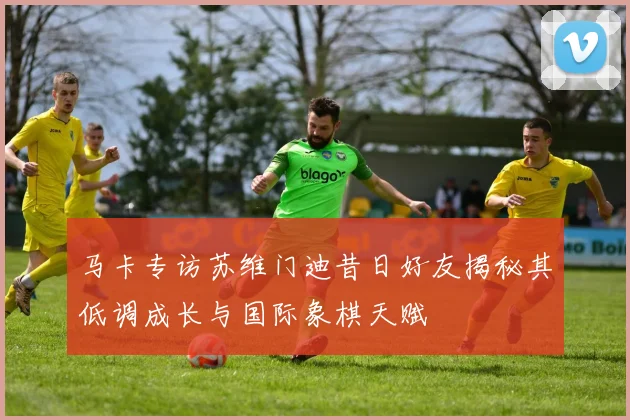 马卡专访苏维门迪昔日好友揭秘其低调成长与国际象棋天赋