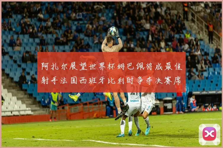 阿扎尔展望世界杯姆巴佩将成最佳射手法国西班牙比利时争夺决赛席位