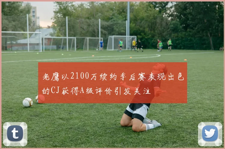 老鹰以2100万续约季后赛表现出色的CJ获得A级评价引发关注