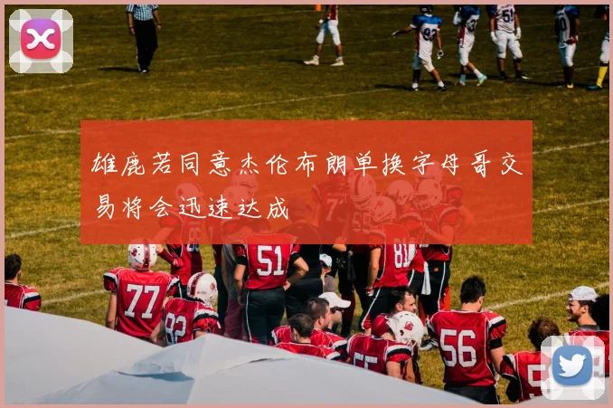 雄鹿若同意杰伦布朗单换字母哥交易将会迅速达成
