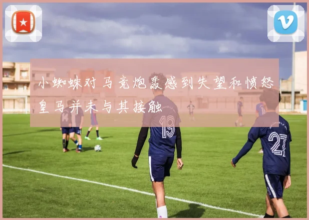 小蜘蛛对马竞炮轰感到失望和愤怒皇马并未与其接触