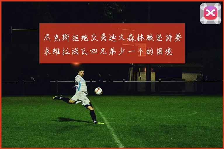 尼克斯拒绝交易迪文森林狼坚持要求维拉诺瓦四兄弟少一个的困境