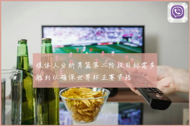 媒体人分析男篮第二阶段目标需多胜利以确保世界杯正赛资格