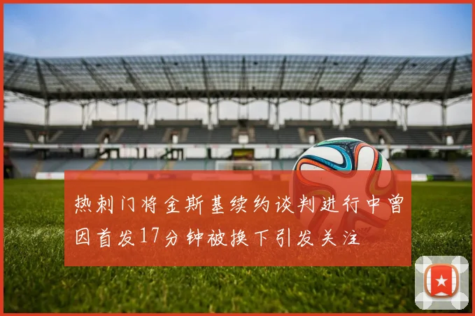 热刺门将金斯基续约谈判进行中曾因首发17分钟被换下引发关注