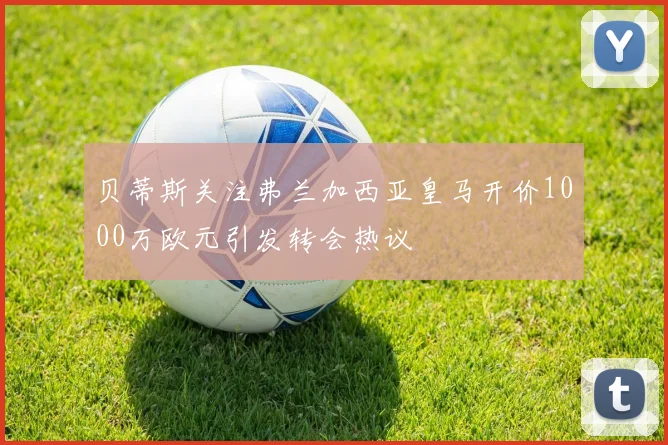 贝蒂斯关注弗兰加西亚皇马开价1000万欧元引发转会热议